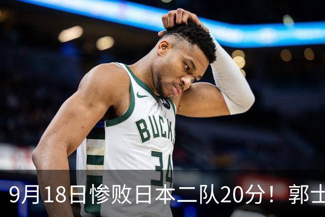 9月18日惨败日本二队20分！郭士强避谈下课，杜锋真能救国篮？
